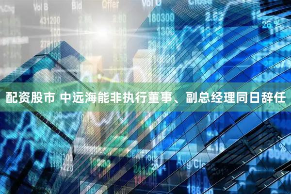 配资股市 中远海能非执行董事、副总经理同日辞任