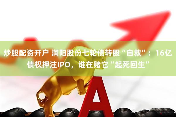 炒股配资开户 润阳股份七轮债转股“自救”：16亿债权押注IPO，谁在赌它“起死回生”