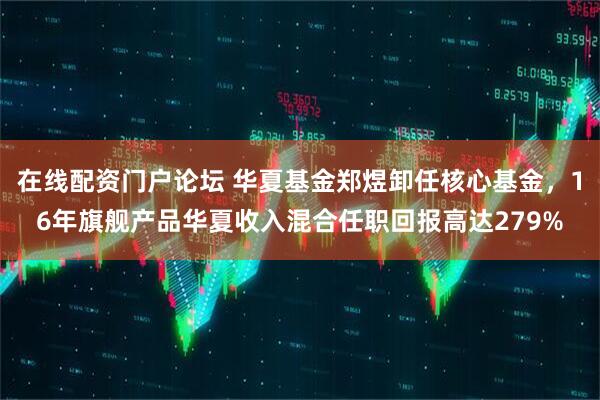 在线配资门户论坛 华夏基金郑煜卸任核心基金，16年旗舰产品华夏收入混合任职回报高达279%