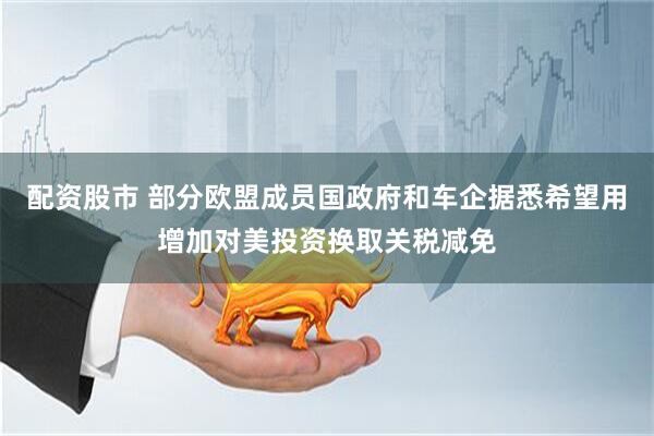 配资股市 部分欧盟成员国政府和车企据悉希望用增加对美投资换取关税减免