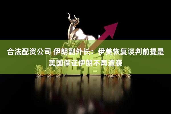 合法配资公司 伊朗副外长：伊美恢复谈判前提是美国保证伊朗不再遭袭