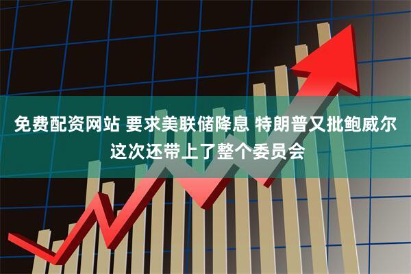 免费配资网站 要求美联储降息 特朗普又批鲍威尔 这次还带上了整个委员会