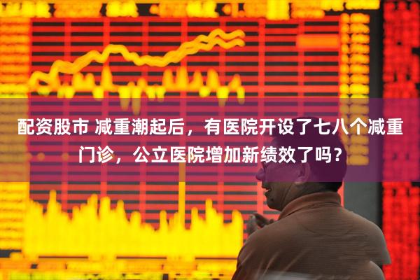 配资股市 减重潮起后，有医院开设了七八个减重门诊，公立医院增加新绩效了吗？