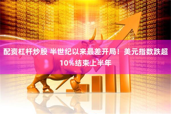 配资杠杆炒股 半世纪以来最差开局！美元指数跌超10%结束上半年