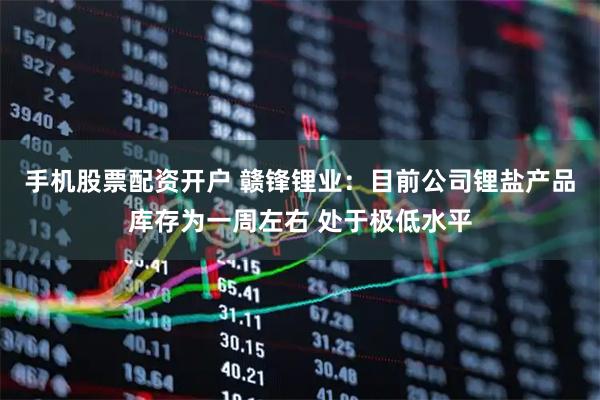 手机股票配资开户 赣锋锂业：目前公司锂盐产品库存为一周左右 处于极低水平