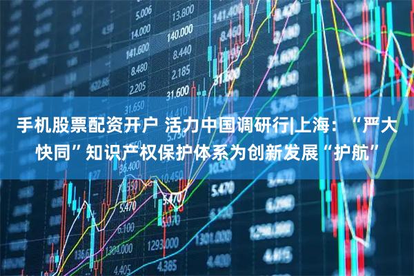 手机股票配资开户 活力中国调研行|上海：“严大快同”知识产权保护体系为创新发展“护航”