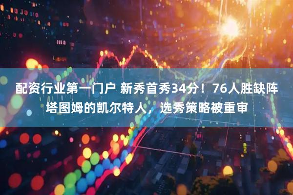 配资行业第一门户 新秀首秀34分!76人胜缺阵塔图姆的凯尔特人,选秀策略被重审