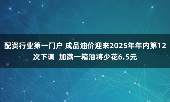 配资行业第一门户 成品油价迎来2025年年内第12次下调  加满一箱油将少花6.5元