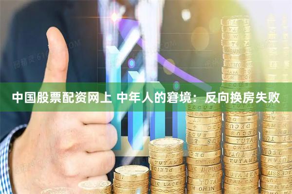 中国股票配资网上 中年人的窘境：反向换房失败