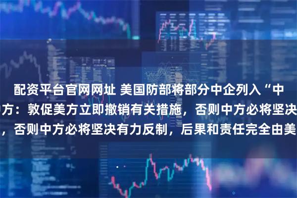 配资平台官网网址 美国防部将部分中企列入“中国军事企业清单” ，中方：敦促美方立即撤销有关措施，否则中方必将坚决有力反制，后果和责任完全由美方承担