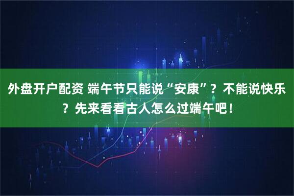 外盘开户配资 端午节只能说“安康”？不能说快乐？先来看看古人怎么过端午吧！