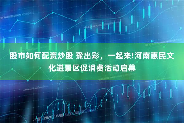 股市如何配资炒股 豫出彩，一起来!河南惠民文化进景区促消费活动启幕