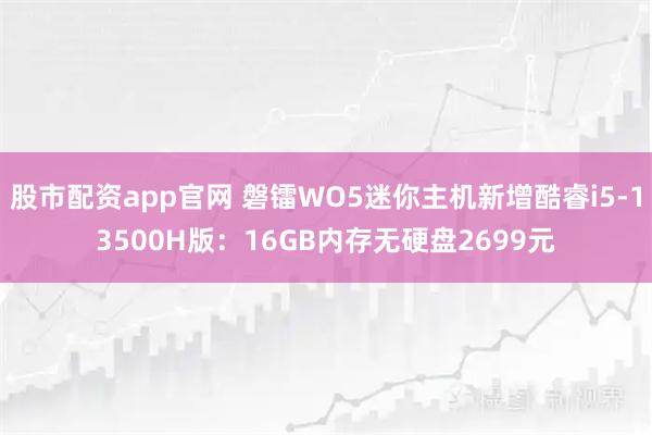 股市配资app官网 磐镭WO5迷你主机新增酷睿i5-13500H版：16GB内存无硬盘2699元