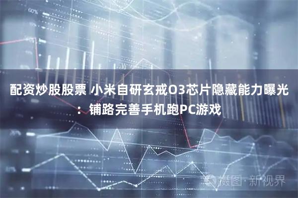 配资炒股股票 小米自研玄戒O3芯片隐藏能力曝光：铺路完善手机跑PC游戏